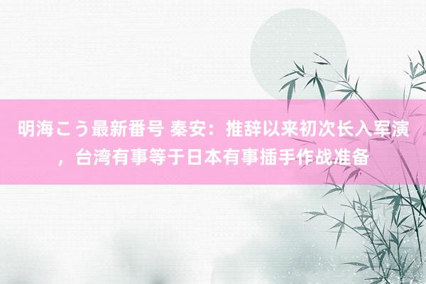 明海こう最新番号 秦安：推辞以来初次长入军演，台湾有事等于日本有事插手作战准备