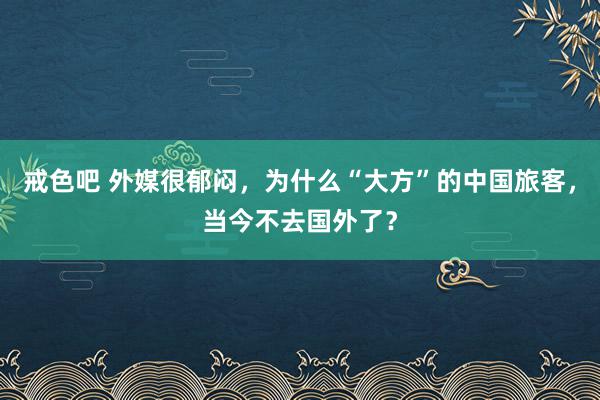 戒色吧 外媒很郁闷，为什么“大方”的中国旅客，当今不去国外了？