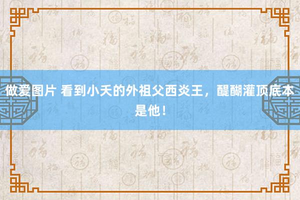 做爱图片 看到小夭的外祖父西炎王，醍醐灌顶底本是他！