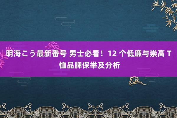 明海こう最新番号 男士必看！12 个低廉与崇高 T 恤品牌保举及分析