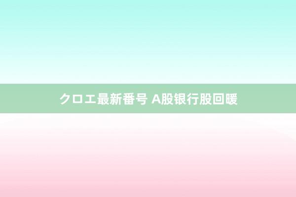 クロエ最新番号 A股银行股回暖