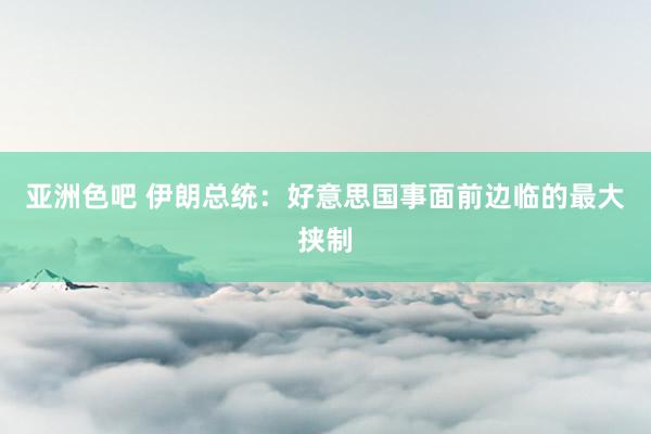 亚洲色吧 伊朗总统：好意思国事面前边临的最大挟制