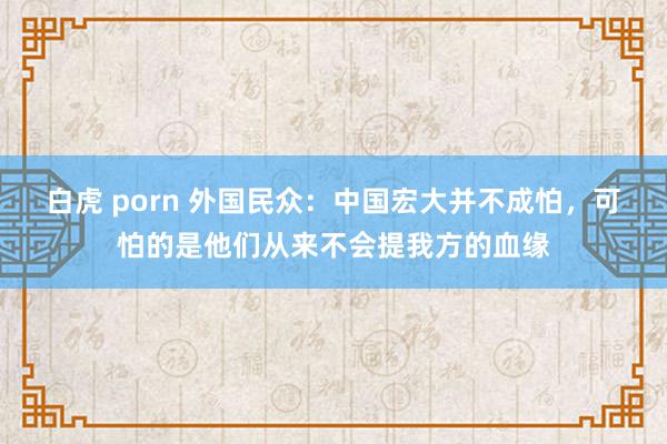 白虎 porn 外国民众：中国宏大并不成怕，可怕的是他们从来不会提我方的血缘