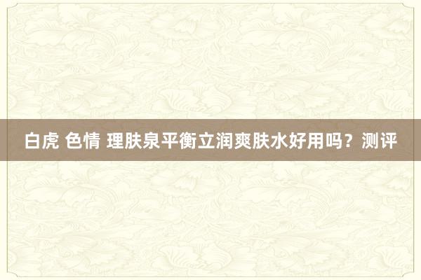 白虎 色情 理肤泉平衡立润爽肤水好用吗？测评
