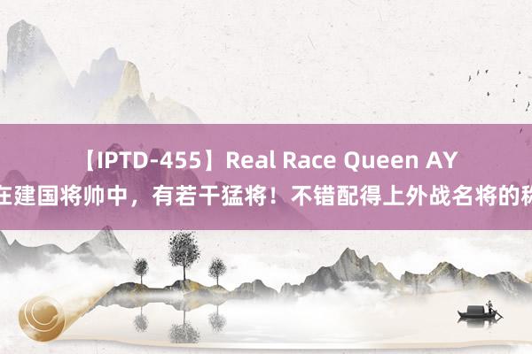 【IPTD-455】Real Race Queen AYA 在建国将帅中，有若干猛将！不错配得上外战名将的称呼
