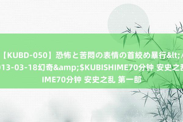 【KUBD-050】恐怖と苦悶の表情の首絞め暴行</a>2013-03-18幻奇&$KUBISHIME70分钟 安史之乱 第一部