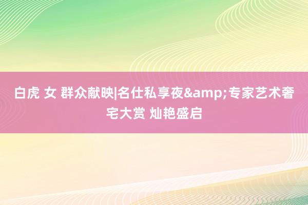 白虎 女 群众献映|名仕私享夜&专家艺术奢宅大赏 灿艳盛启
