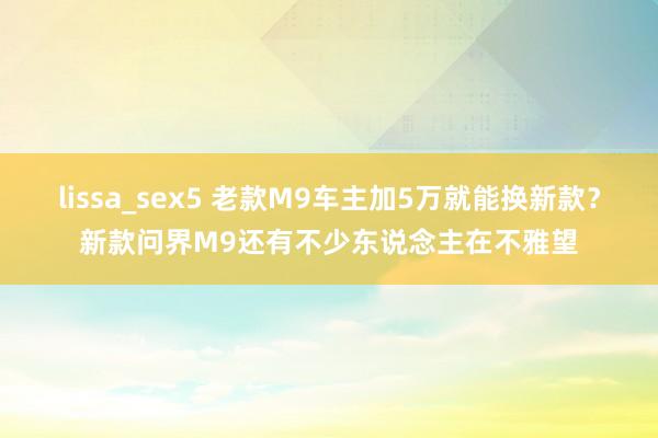 lissa_sex5 老款M9车主加5万就能换新款？新款问界M9还有不少东说念主在不雅望