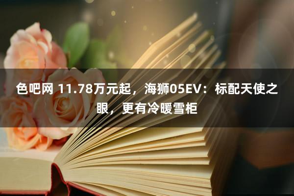色吧网 11.78万元起，海狮05EV：标配天使之眼，更有冷暖雪柜
