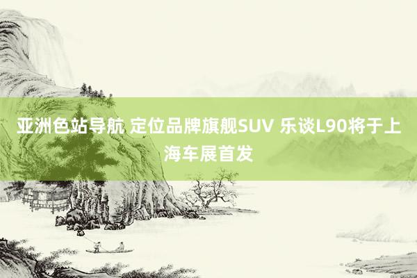 亚洲色站导航 定位品牌旗舰SUV 乐谈L90将于上海车展首发