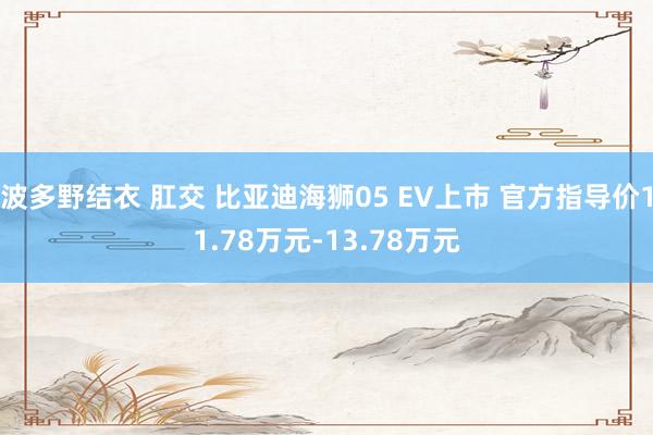 波多野结衣 肛交 比亚迪海狮05 EV上市 官方指导价11.78万元-13.78万元
