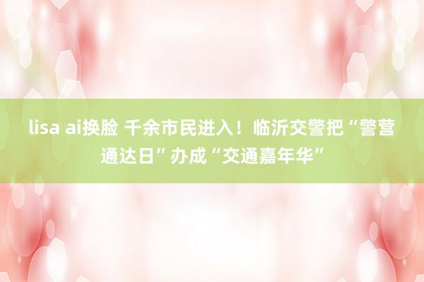 lisa ai换脸 千余市民进入！临沂交警把“警营通达日”办成“交通嘉年华”