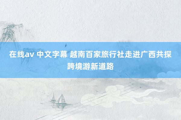 在线av 中文字幕 越南百家旅行社走进广西共探跨境游新道路