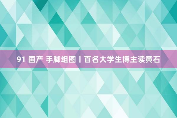 91 国产 手脚组图丨百名大学生博主读黄石