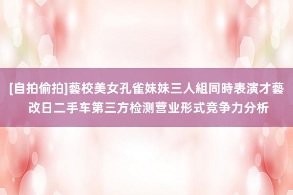 [自拍偷拍]藝校美女孔雀妹妹三人組同時表演才藝 改日二手车第三方检测营业形式竞争力分析
