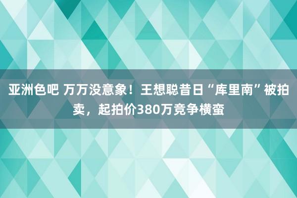 亚洲色吧 万万没意象！王想聪昔日“库里南”被拍卖，起拍价380万竞争横蛮
