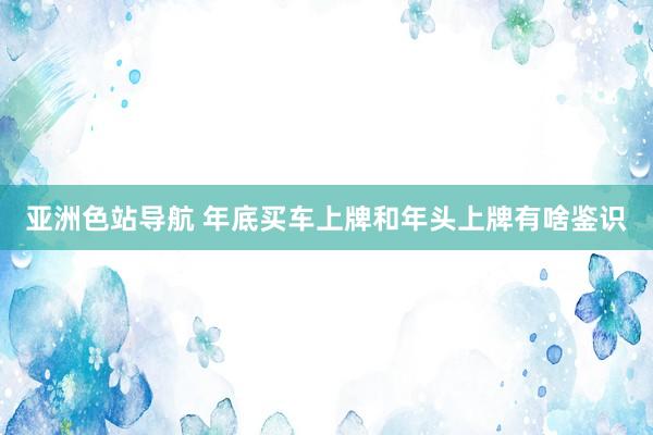 亚洲色站导航 年底买车上牌和年头上牌有啥鉴识