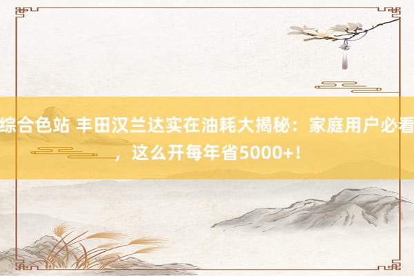 综合色站 丰田汉兰达实在油耗大揭秘：家庭用户必看，这么开每年省5000+！
