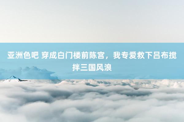 亚洲色吧 穿成白门楼前陈宫，我专爱救下吕布搅拌三国风浪