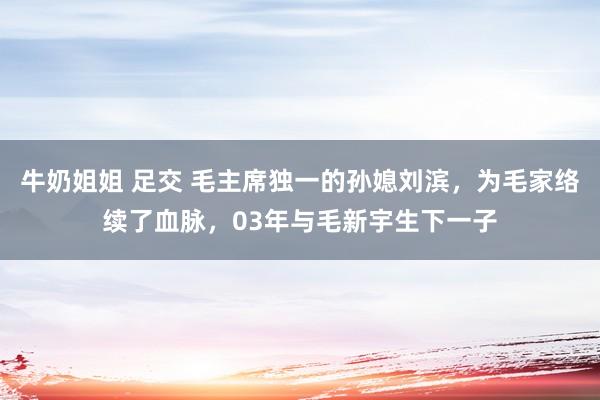 牛奶姐姐 足交 毛主席独一的孙媳刘滨，为毛家络续了血脉，03年与毛新宇生下一子
