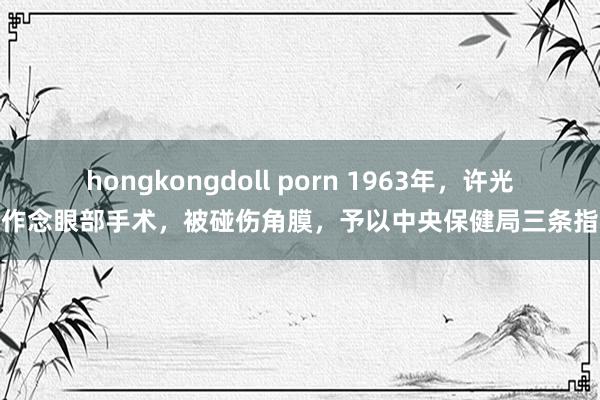 hongkongdoll porn 1963年，许光达作念眼部手术，被碰伤角膜，予以中央保健局三条指令
