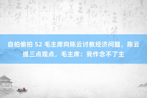 自拍偷拍 52 毛主席向陈云讨教经济问题，陈云提三点观点，毛主席：我作念不了主