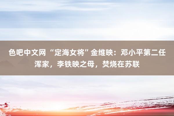 色吧中文网 “定海女将”金维映：邓小平第二任浑家，李铁映之母，焚烧在苏联