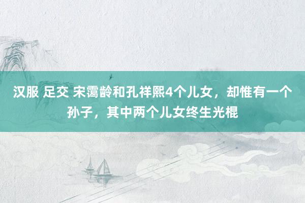 汉服 足交 宋霭龄和孔祥熙4个儿女，却惟有一个孙子，其中两个儿女终生光棍