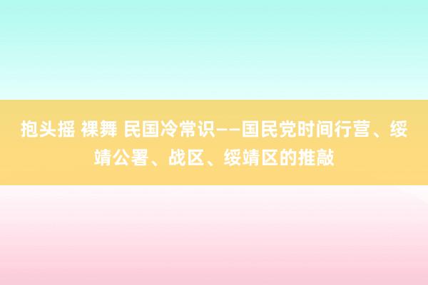 抱头摇 裸舞 民国冷常识——国民党时间行营、绥靖公署、战区、绥靖区的推敲