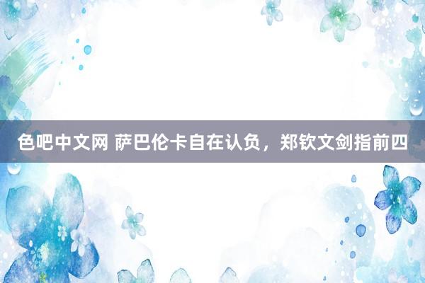色吧中文网 萨巴伦卡自在认负，郑钦文剑指前四