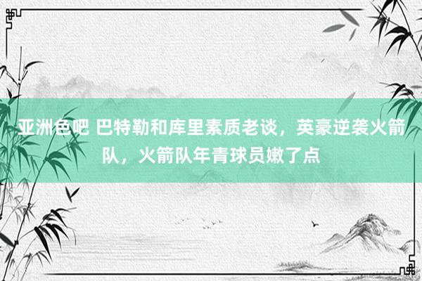 亚洲色吧 巴特勒和库里素质老谈，英豪逆袭火箭队，火箭队年青球员嫩了点