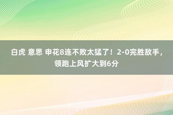 白虎 意思 申花8连不败太猛了！2-0完胜敌手，领跑上风扩大到6分
