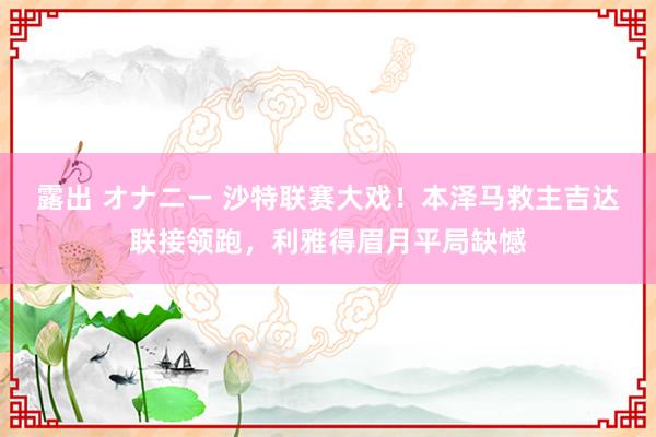 露出 オナニー 沙特联赛大戏！本泽马救主吉达联接领跑，利雅得眉月平局缺憾