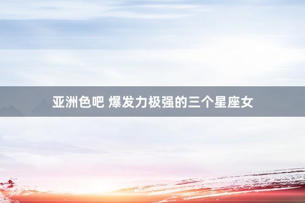 亚洲色吧 爆发力极强的三个星座女