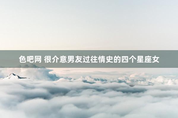 色吧网 很介意男友过往情史的四个星座女