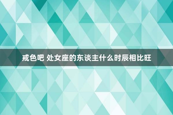戒色吧 处女座的东谈主什么时辰相比旺