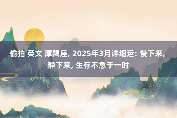 偷拍 英文 摩羯座, 2025年3月详细运: 慢下来, 静下来, 生存不急于一时