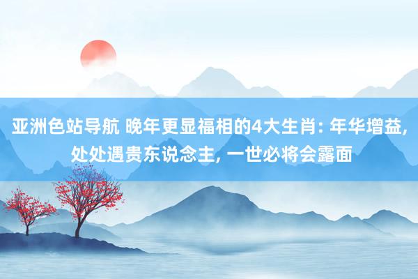 亚洲色站导航 晚年更显福相的4大生肖: 年华增益, 处处遇贵东说念主, 一世必将会露面