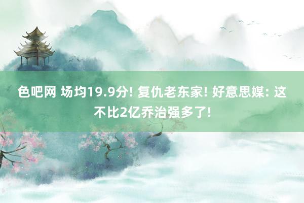 色吧网 场均19.9分! 复仇老东家! 好意思媒: 这不比2亿乔治强多了!