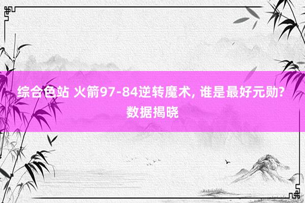 综合色站 火箭97-84逆转魔术, 谁是最好元勋? 数据揭晓