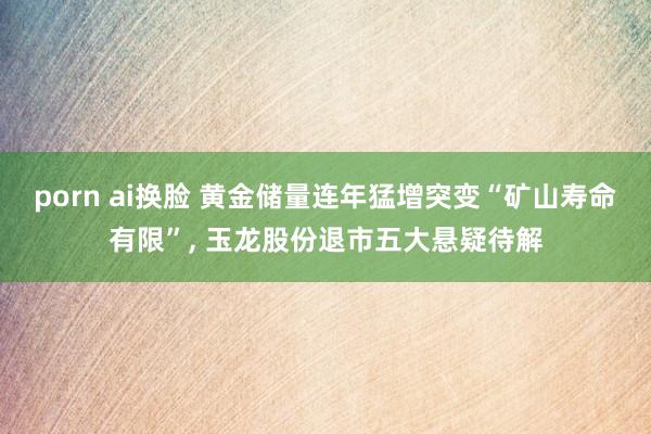 porn ai换脸 黄金储量连年猛增突变“矿山寿命有限”, 玉龙股份退市五大悬疑待解