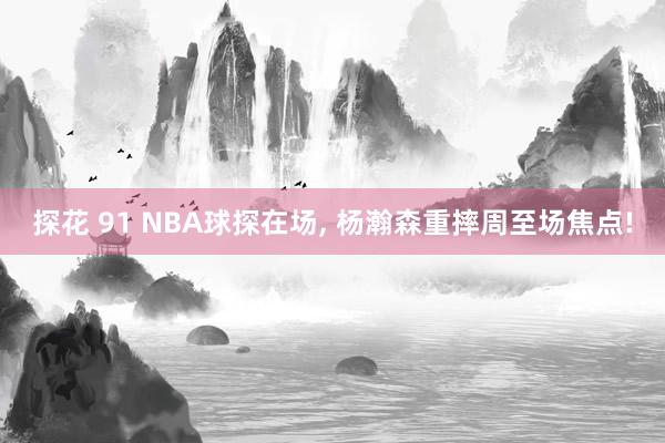 探花 91 NBA球探在场, 杨瀚森重摔周至场焦点!