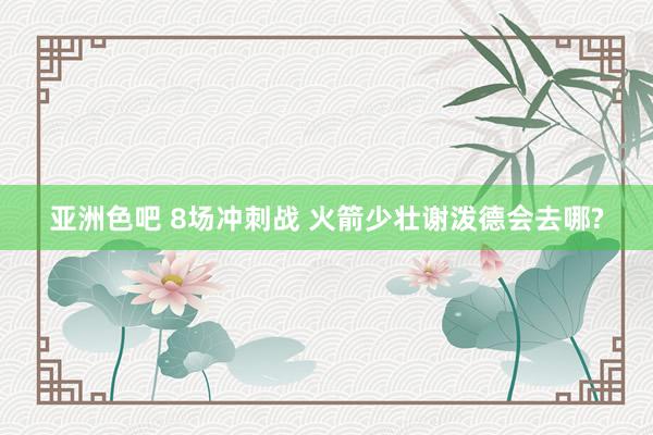 亚洲色吧 8场冲刺战 火箭少壮谢泼德会去哪?