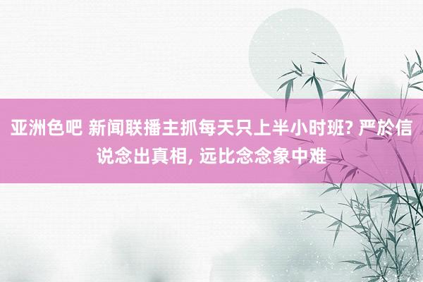 亚洲色吧 新闻联播主抓每天只上半小时班? 严於信说念出真相, 远比念念象中难