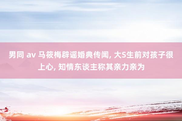 男同 av 马筱梅辟谣婚典传闻, 大S生前对孩子很上心, 知情东谈主称其亲力亲为