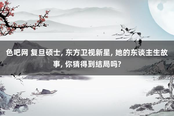 色吧网 复旦硕士, 东方卫视新星, 她的东谈主生故事, 你猜得到结局吗?