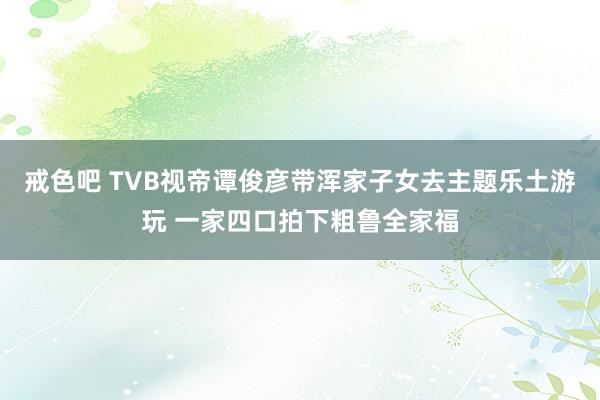 戒色吧 TVB视帝谭俊彦带浑家子女去主题乐土游玩 一家四口拍下粗鲁全家福