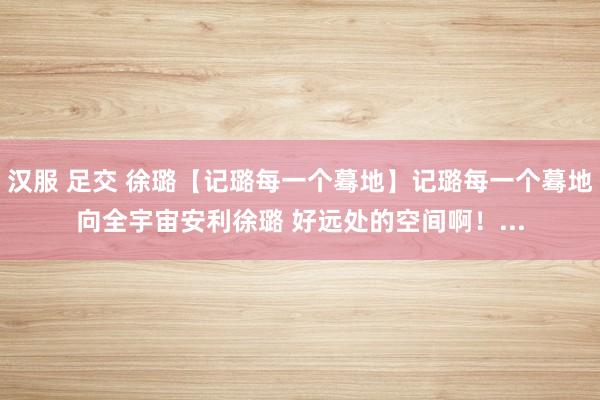 汉服 足交 徐璐【记璐每一个蓦地】记璐每一个蓦地向全宇宙安利徐璐 好远处的空间啊！...