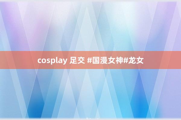 cosplay 足交 #国漫女神#龙女