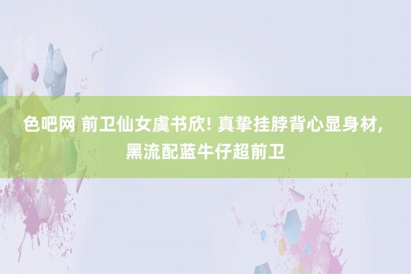 色吧网 前卫仙女虞书欣! 真挚挂脖背心显身材, 黑流配蓝牛仔超前卫